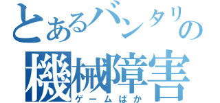 とあるバンタリの機械障害（ゲームばか）