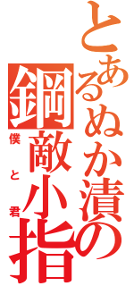 とあるぬか漬けの鋼敵小指（僕と君）