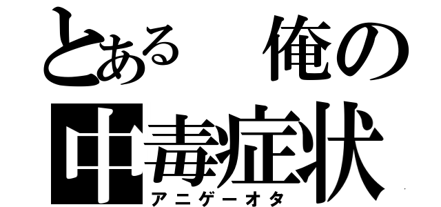 とある 俺の中毒症状（アニゲーオタ）