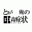 とある 俺の中毒症状（アニゲーオタ）