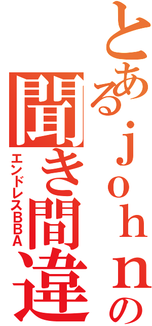 とあるｊｏｈｎの聞き間違い（エンドレスＢＢＡ）