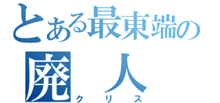 とある最東端の廃　人（クリス）