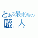 とある最東端の廃　人（クリス）