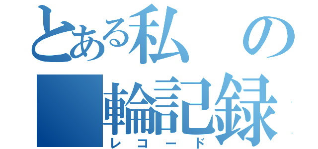 とある私の　輪記録（レコード）