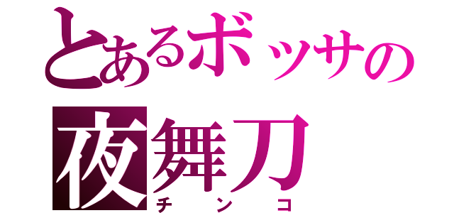 とあるボッサの夜舞刀（チンコ）