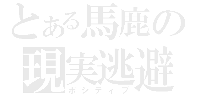 とある馬鹿の現実逃避（ポジティブ）