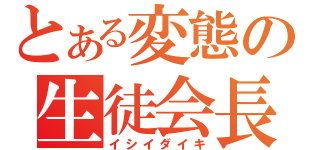 とある変態の生徒会長（イシイダイキ）