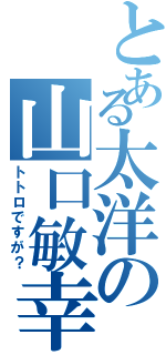 とある太洋の山口敏幸（トトロですが？）