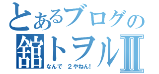 とあるブログの舘トヲルⅡ（なんで ２やねん！）