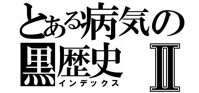 とある病気の黒歴史Ⅱ（インデックス）