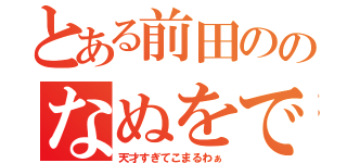 とある前田ののなぬをです（天才すぎてこまるわぁ）