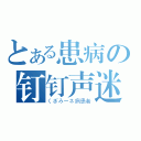 とある患病の钉钉声迷（くぎみーネ病患者）