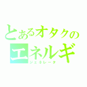 とあるオタクのエネルギー（ジェネレータ）