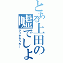 とある上田の嘘でしょ？（クソやろうだ！）