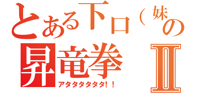 とある下口（妹）の昇竜拳Ⅱ（アタタタタタタ！！）