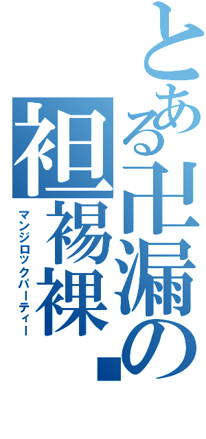 とある卍漏の袒裼裸裎（マンジロックパーティー）