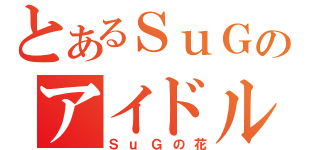 とあるＳｕＧのアイドルヲタク（ＳｕＧの花）