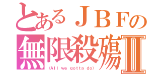 とあるＪＢＦの無限殺殤Ⅱ（（Ａｌｌ ｗｅ ｇｏｔｔａ ｄｏ））