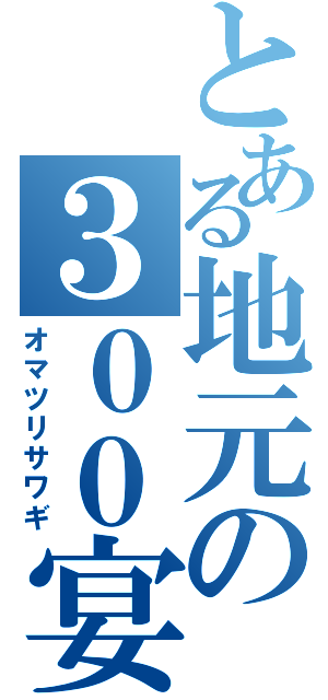 とある地元の３００宴会（オマツリサワギ）