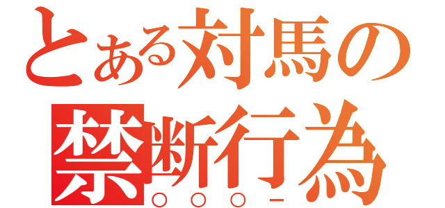 とある対馬の禁断行為（○○○ー）