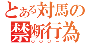 とある対馬の禁断行為（○○○ー）