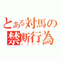 とある対馬の禁断行為（○○○ー）