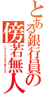 とある銀行員の傍若無人（いやがられるほど燃えるぜ）