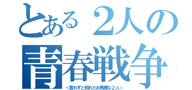 とある２人の青春戦争（＜言わずと知れたお馬鹿な２人＞）