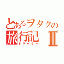 とあるヲタクの旅行記Ⅱ（トラベラー）