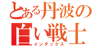 とある丹波の白い戦士（インデックス）