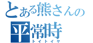 とある熊さんの平常時（トイトイヤ）