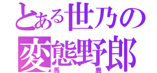 とある世乃の変態野郎（馬鹿）