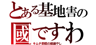 とある基地害の國ですわ（キムチ野郎の根絶やし）