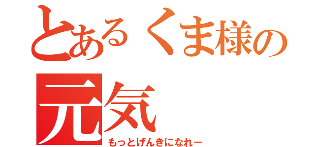 とあるくま様の元気（もっとげんきになれー）