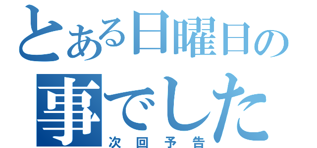 とある日曜日の事でした（次回予告）