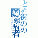 とある街のの瘋癲病者（アンポンタン）