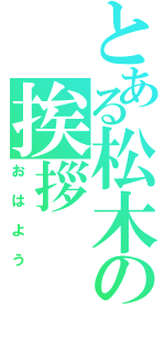 とある松木の挨拶（おはよう）