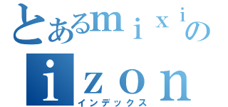 とあるｍｉｘｉのｉｚｏｎｎ （インデックス）