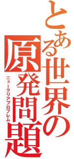 とある世界の原発問題（ニュークリアプロブレム）