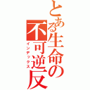 とある生命の不可逆反応（インデックス）