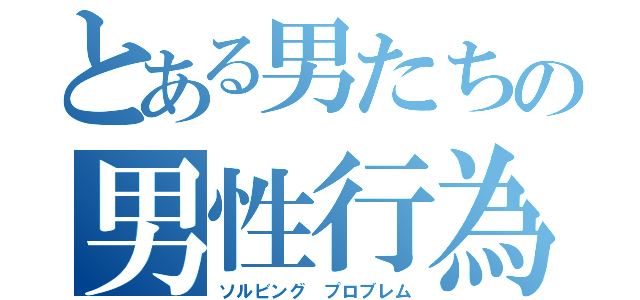 とある男たちの男性行為（ソルビング　プロブレム）