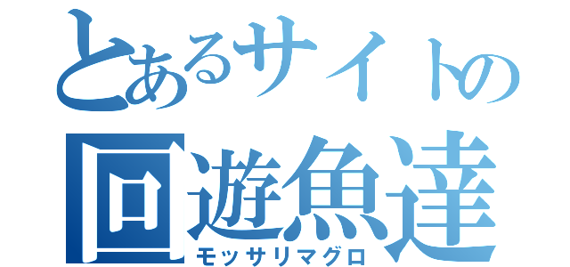 とあるサイトの回遊魚達（モッサリマグロ）