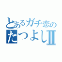 とあるガチ恋のたつよし君Ⅱ（）