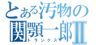 とある汚物の関顎一郎Ⅱ（トランクス）