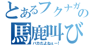 とあるフクナガの馬鹿叫び（バカだよねぇー！）