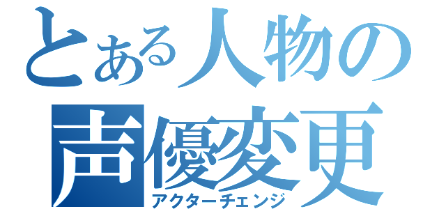 とある人物の声優変更（アクターチェンジ）