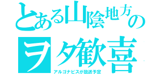 とある山陰地方のヲタ歓喜（アルゴナビスが放送予定）