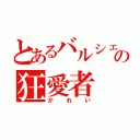 とあるバルシェの狂愛者（がれい）