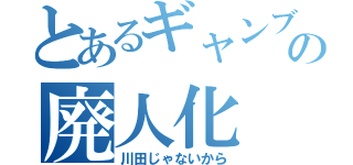 とあるギャンブラーの廃人化（川田じゃないから）