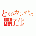 とあるガンヲタの量子化（クワンタム）ゲボェ）